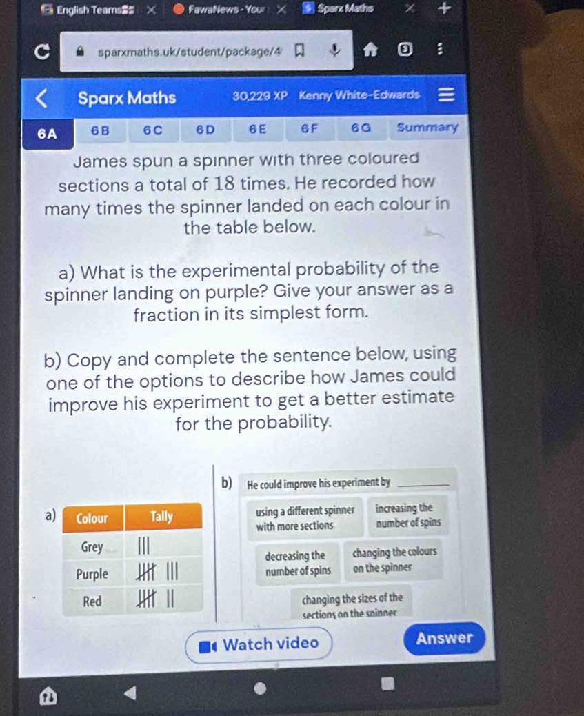 English Teams$ FawaNews - Your Sperx Maths
sparxmaths.uk/student/package/4
D
Sparx Maths 30,229 XP Kenny White-Edwards
6A 6B 6C 6D 6E 6F 6G Summary
James spun a spinner with three coloured
sections a total of 18 times. He recorded how
many times the spinner landed on each colour in
the table below.
a) What is the experimental probability of the
spinner landing on purple? Give your answer as a
fraction in its simplest form.
b) Copy and complete the sentence below, using
one of the options to describe how James could
improve his experiment to get a better estimate
for the probability.
b) He could improve his experiment by_
a using a different spinner increasing the
with more sections number of spins
decreasing the changing the colours
number of spins on the spinner
changing the sizes of the
sections on the soinner
Watch video Answer