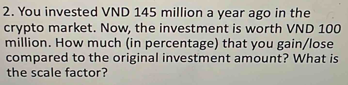 You invested VND 145 million a year ago in the 
crypto market. Now, the investment is worth VND 100
million. How much (in percentage) that you gain/lose 
compared to the original investment amount? What is 
the scale factor?