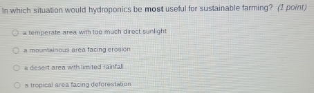 In which situation would hydroponics be most useful for sustainable farming? (1 point)
a temperate area with too much direct sunlight
a mountainous area facing erosion
a desert area with limited rainfall
a tropical area facing deforestation