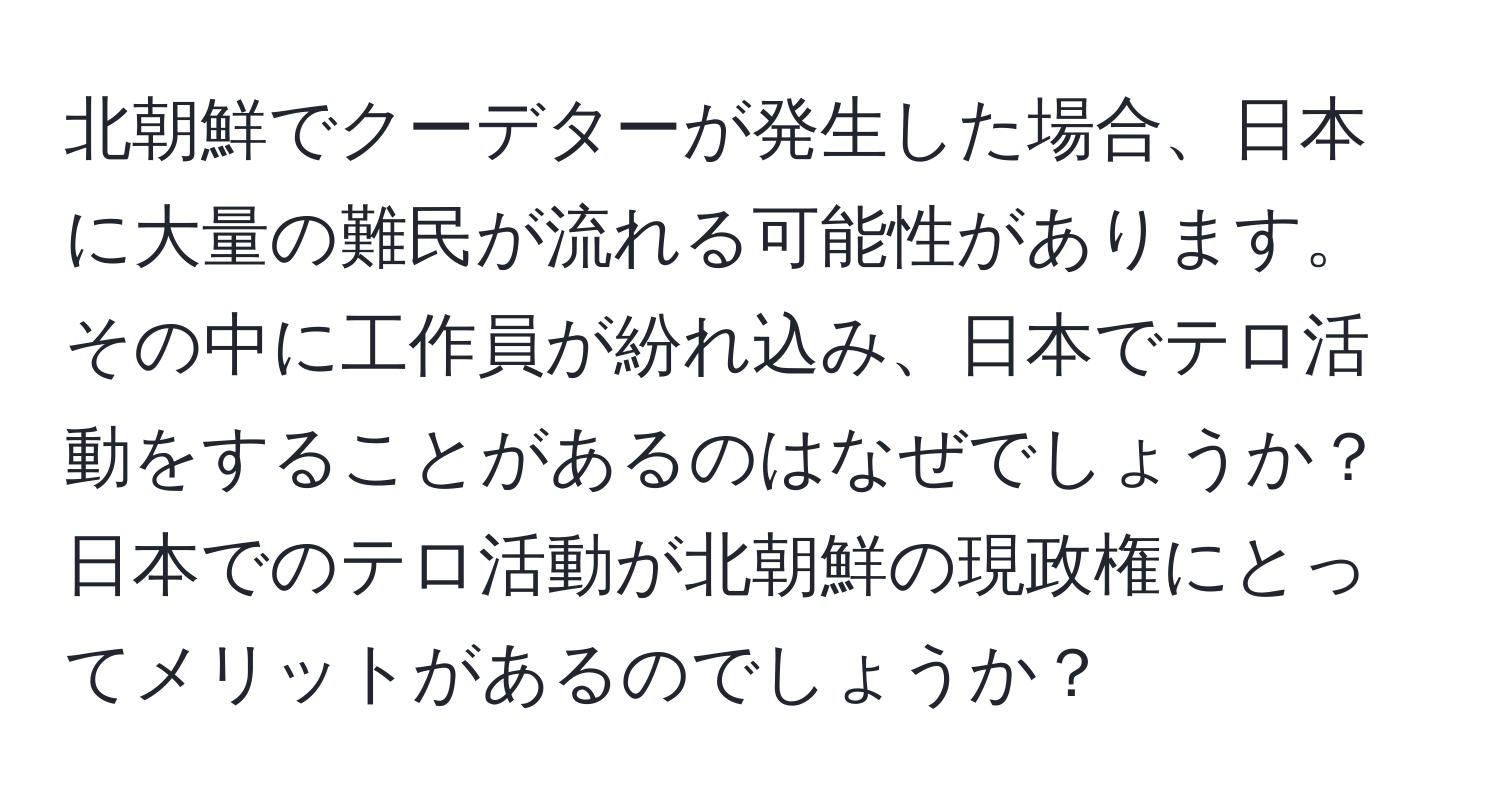 北朝鮮でクーデターが発生した場合、日本に大量の難民が流れる可能性があります。その中に工作員が紛れ込み、日本でテロ活動をすることがあるのはなぜでしょうか？日本でのテロ活動が北朝鮮の現政権にとってメリットがあるのでしょうか？