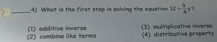 What is the first step in solving the equation 12= 3/4 y ?
(1) additive inverse (3) multiplicative inverse
(2) combine like terms (4) distributive property