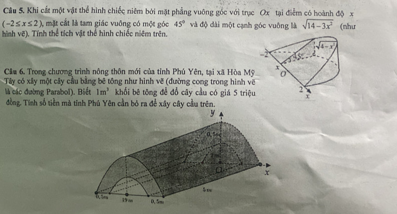 Khi cắt một vật thể hình chiếc niêm bởi mặt phẳng vuông góc với trục Ox tại điểm có hoành độ x
(-2≤ x≤ 2) 1, mặt cắt là tam giác vuông có một góc 45° và độ dài một cạnh góc vuông là sqrt(14-3x^2) (như
hình vẽ). Tính thể tích vật thể hình chiếc niêm trên.
Câu 6. Trong chương trình nông thôn mới của tỉnh Phú Yên, tại xã Hòa Mỹ
Tây có xây một cây cầu bằng bê tông như hình vẽ (đường cong trong hình vẽ
là các đường Parabol). Biết 1m^3 khối bê tông đề đổ cây cầu có giá 5 triệu
đồng. Tính số tiền mà tinh Phú Yên cần bỏ ra đề xây cây cầu trên.