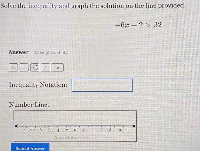 Solve the inequality and graph the solution on the line provided.
-6x+2>32
Answer Attempt 2 out of 2 
or
1011
Inequality Notation: □ 
Number Line: 
Submit Answer