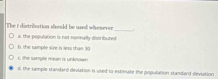 The t distribution should be used whenever _.
a. the population is not normally distributed
b. the sample size is less than 30
c. the sample mean is unknown
d. the sample standard deviation is used to estimate the population standard deviation