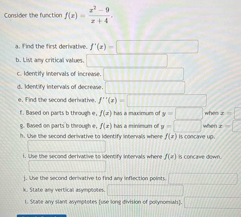 Consider the function f(x)= (x^2-9)/x+4 . 
a. Find the first derivative. f'(x)=□
b. List any critical values. □ 
c. Identify intervals of increase. □ 
d. Identify intervals of decrease. □ 
e. Find the second derivative. f''(x)=□
f. Based on parts b through e, f(x) has a maximum of y=□ when x= □ 
g. Based on parts b through e, f(x) has a minimum of y=□ when x=□
h. Use the second derivative to identify intervals where f(x) is concave up. 
□ 
i. Use the second derivative to identify intervals where f(x) is concave down. 
□ □ 
j. Use the second derivative to find any inflection points. □ 
k. State any vertical asymptotes. □ 
l. State any slant asymptotes use long division of polynomials. □