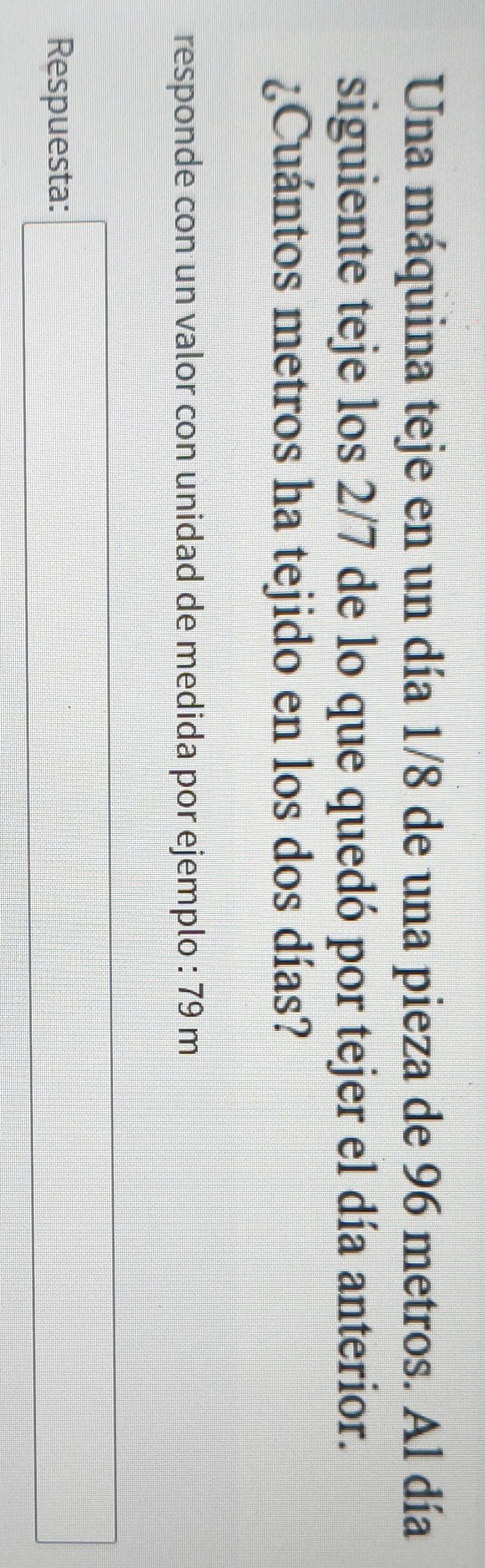 Una máquina teje en un día 1/8 de una pieza de 96 metros. Al día 
siguiente teje los 2/7 de lo que quedó por tejer el día anterior. 
¿Cuántos metros ha tejido en los dos días? 
responde con un valor con unidad de medida por ejemplo : 79 m
Respuesta: □ _ 