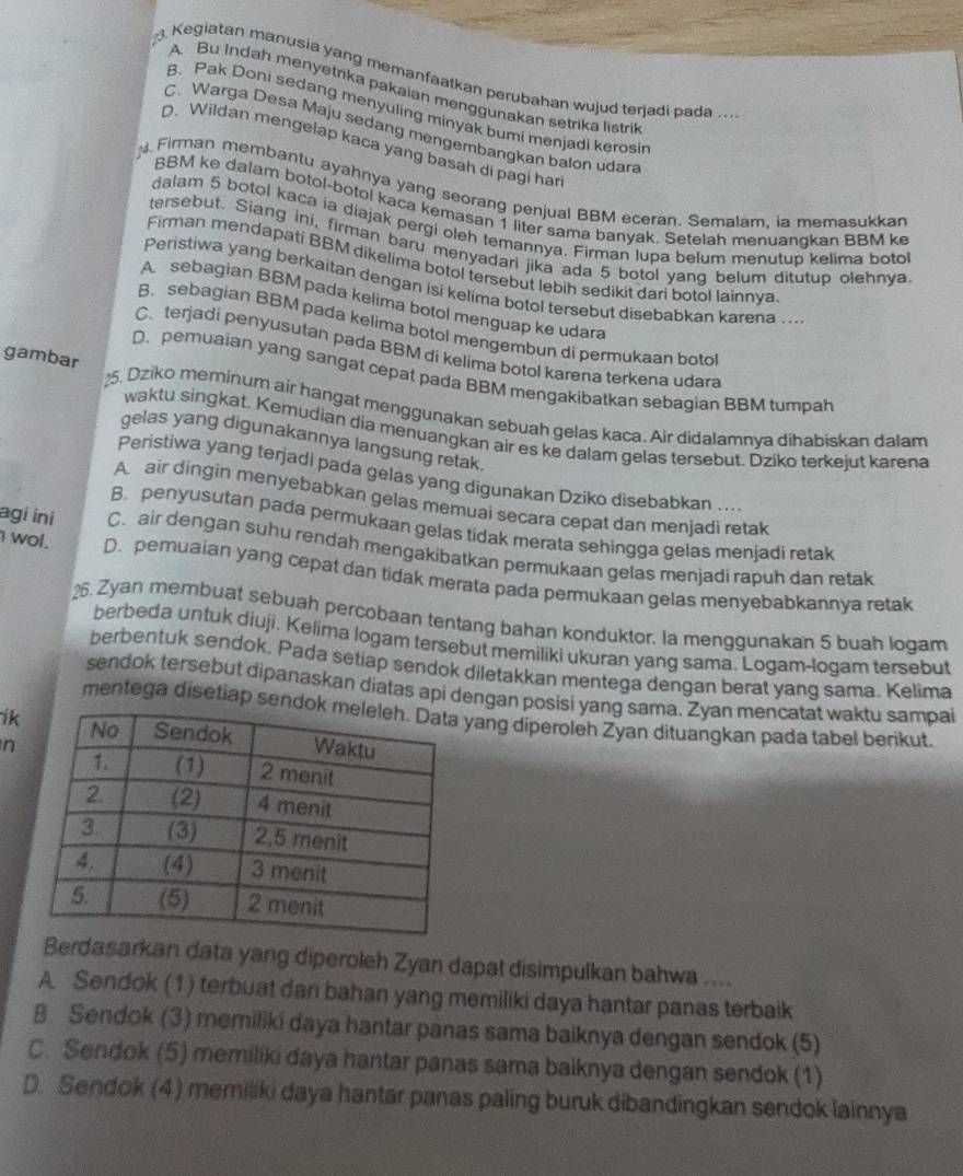 Kegiatan manusia yang memanfaatkan perubahan wujud terjadi pada .
A Bu Indah menyetrika pakaian menggunakan setrika listrik
B. Pak Doni sedang menyuling minyak bumi menjadi kerosin
C. Warga Desa Maju sedang mengembangkan balon udara
D. Wildan mengelap kaca yang basah di pagi har
Firman membantu ayahnya yang seorang penjual BBM eceran. Semalam. ia memasukkar
BBM ke dalam botol-botol kaca kemasan 1 liter sama banyak. Setelah menuanqkan BBM k
dalam 5 botol kaca ia diajak pergi oleh temannya. Firman lupa belum menutup kelima boto
tersebut. Siang ini, firman baru menyadari jika ada 5 botol yang belum ditutup olehnya
Firman mendapati BBM dikelima botol tersebut lebih sedikit dari botol lainnva
Peristiwa yang berkaitan dengan isi kelima botol tersebut disebabkan karena ....
A sebagian BBM pada kelima botol menguap ke udara
B. sebagian BBM pada kelima botol mengembun di permukaan boto
C、 terjadi penyusutan pada BBM di kelima botol karena terkena udara
gambar
D. pemuaian yang sangat cepat pada BBM mengakibatkan sebagian BBM tumpah
25. Dziko meminum air hangat menggunakan sebuah gelas kaca. Air didalamnya dihabiskan dalam
waktu singkat. Kemudian dia menuangkan air es ke dalam gelas tersebut. Dziko terkejut karena
gelas yang digunakannya langsung retak.
Peristiwa yang terjadi pada gelas yang digunakan Dziko disebabkan ..
A. air dingin menyebabkan gelas memuai secara cepat dan menjadi retak
B. penyusutan pada permukaan gelas tidak merata sehingga gelas menjadi retak
agi ini C. air dengan suhu rendah mengakibatkan permukaan gelas menjadi rapuh dan retak
I wol. D. pemuaian yang cepat dan tidak merata pada permukaan gelas menyebabkannya retak
26. Zyan membuat sebuah percobaan tentang bahan konduktor. la menggunakan 5 buah logam
berbeda untuk diuji. Kelima logam tersebut memiliki ukuran yang sama. Logam-logam tersebut
berbentuk sendok. Pada setiap sendok diletakkan mentega dengan berat yang sama. Kelima
sendok tersebut dipanaskan diatas api dengan posisi yang sama. Zyan mencatat waktu sampai
ik
mentega disetiap senyang diperoleh Zyan dituangkan pada tabel berikut.
n
Berdasarkan data yang diperoleh Zyan dapat disimpulkan bahwa ....
A. Sendok (1) terbuat dan bahan yang memiliki daya hantar panas terbaik
B. Sendok (3) memiliki daya hantar panas sama baiknya dengan sendok (5)
C. Sendok (5) memiliki daya hantar panas sama baiknya dengan sendok (1)
D. Sendok (4) memiliki daya hantar panas paling buruk dibandingkan sendok lainnya