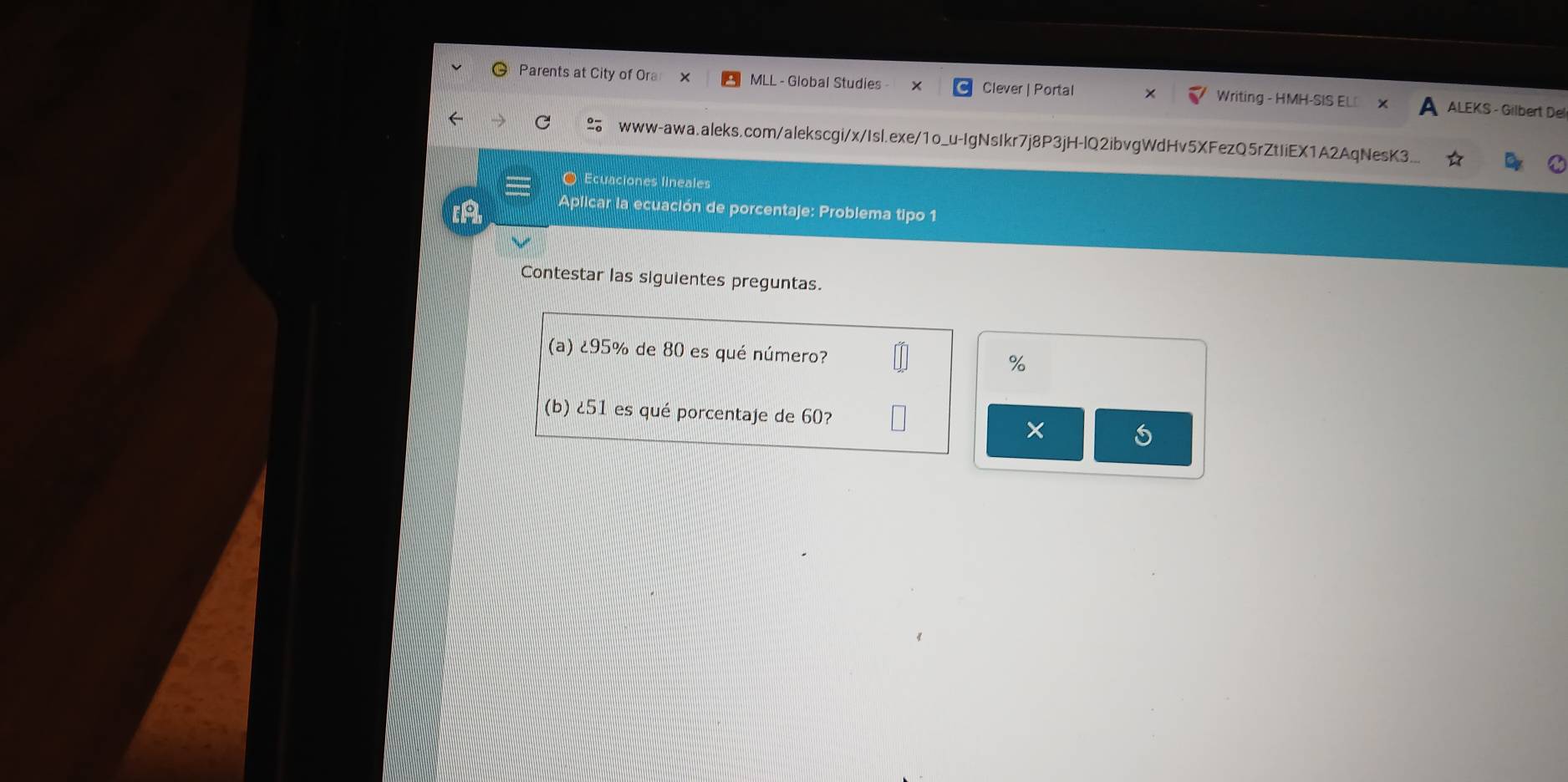 Parents at City of Ora MLL - Global Studies - Clever | Portal Writing - HMH-SIS EL⊥ ALEKS - Gilbert Del 
C www-awa.aleks.com/alekscgi/x/Isl.exe/1o_u-IgNsIkr7j8P3jH-lQ2ibvgWdHv5XFezQ5rZtIiEX1A2AqNesK3._ 
O Ecuaciones lineales 
Aplicar la ecuación de porcentaje: Problema tipo 1 
Contestar las siguientes preguntas. 
(a) ¿ 95% de 80 es qué número?
%
(b) ell 51 es qué porcentaje de 60? 5
×