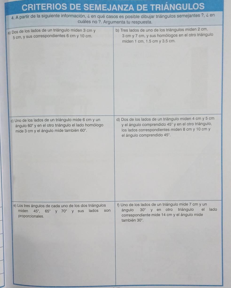 CRITERIOS DE SEMEJANZA DE TRIÁNGULOS
4. A partir de la siguiente información, ¿ en qué casos es posible dibujar triángulos semejantes ?, ¿ en
cuáles no ?. Argumenta tu respuesta.
a) Dos de los lados de un triángulo miden 3 cm y b) Tres lados de uno de los triángulos miden 2 cm,
5 cm, y sus correspondientes 6 cm y 10 cm. 3 cm y 7 cm, y sus homólogos en el otro triángulo
miden 1 cm, 1.5 cm y 3.5 cm.
c) Uno de los lados de un triángulo mide 6 cm y un d) Dos de los lados de un triángulo miden 4 cm y 5 cm
ángulo 60° y en el otro triángulo el lado homólogo y el ángulo comprendido 45° y en el otro triángulo,
mide 3 cm y el ángulo mide también 60°. los lados correspondientes miden 8 cm y 10 cm y
el ángulo comprendido 45°. 
e) Los tres ángulos de cada uno de los dos triángulos f) Uno de los lados de un triángulo mide 7 cm y un
miden 45°, 65° y 70° y sus lados son ángulo 30° y en otro triángulo el lado
proporcionales. correspondiente mide 14 cm y el ángulo mide
también 30°.