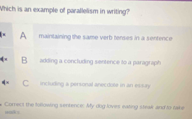 Which is an example of parallelism in writing?
A maintaining the same verb tenses in a sentence
× B adding a concluding sentence to a paragraph
× C including a personal anecdote in an essay
Correct the following sentence: My dog loves eating steak and to take
walks.