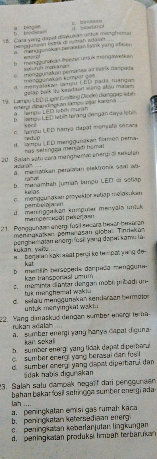 c. bimassa
b. biodiesel a. biogas
d. bioetanol
18. Cara yang dapat dilakukan untuk menghemat
penggunaan listrik di rumah adalah
a. menggunakan peralatan listrik yang efisien
energi
b. menggunakan freezer untuk mengawetkan
seluruh makanan
c. menggunakan pemanas air listrik daripada
menggunakan kompor gas
d. menyalakan lampu LED pada ruangan
gelap baik itu keadaan siang atau malam
19. Lampu LED (Light Emitting Diode) dianggap lebih
energi dibandingkan lampu pijar karena
a. lampu LED lebih murah
b. lampu LED lebih terang dengan daya lebih
kecil
c. lampu LED hanya dapat menyala secara
redup
d lampu LED menggunakan filamen pema-
nas sehingga menjadi hemat
20. Salah satu cara menghemat energi di sekolah
adalah ....
a. mematikan peralatan elektronik saat isti-
rahat
b. menambah jumlah lampu LED di setiap
kelas
c. menggunakan proyektor setiap melakukan
pembelajaran
d. meninggalkan komputer menyala untuk
mempercepat pekerjaan
21. Penggunaan energi fosil secara besar-besaran
meningkatkan pemanasan global. Tindakan
penghematan energi fosil yang dapat kamu la-
kukan, yaitu ….
a. berjalan kaki saat pergi ke tempat yang de-
kat
b memilih bersepeda daripada mengguna-
kan transportasi umum
c. meminta diantar dengan mobil pribadi un-
tuk menghemat waktu
d. selalu menggunakan kendaraan bermotor
untuk menyingkat waktu
22. Yang dimaskud dengan sumber energi terba-
rukan adalah ....
a. sumber energi yang hanya dapat diguna-
kan sekali
b. sumber energi yang tidak dapat diperbarui
c. sumber energi yang berasal dari fosil
d. sumber energi yang dapat diperbarui dan
tidak habis digunakan
3. Salah satu dampak negatif dari penggunaan
bahan bakar fosil sehingga sumber energi ada-
lah ....
a. peningkatan emisi gas rumah kaca
b. peningkatan ketersediaan energi
c. peningkatan keberlanjutan lingkungan
d. peningkatan produksi limbah terbarukan