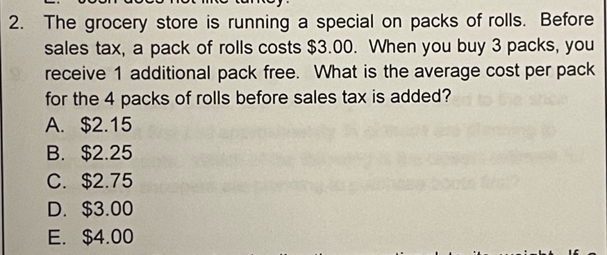 The grocery store is running a special on packs of rolls. Before
sales tax, a pack of rolls costs $3.00. When you buy 3 packs, you
receive 1 additional pack free. What is the average cost per pack
for the 4 packs of rolls before sales tax is added?
A. $2.15
B. $2.25
C. $2.75
D. $3.00
E. $4.00