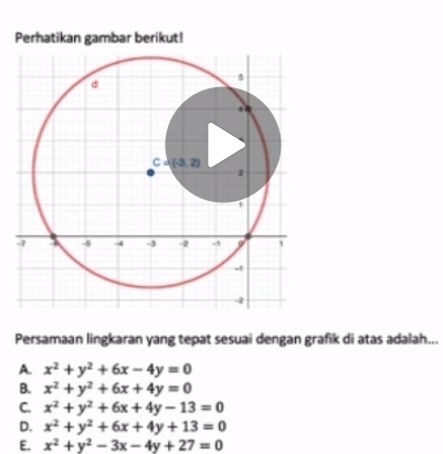 Perhatikan gambar berikut!
Persamaan lingkaran yang tepat sesuai dengan grafik di atas adalah...
A. x^2+y^2+6x-4y=0
B. x^2+y^2+6x+4y=0
C. x^2+y^2+6x+4y-13=0
D. x^2+y^2+6x+4y+13=0
E. x^2+y^2-3x-4y+27=0