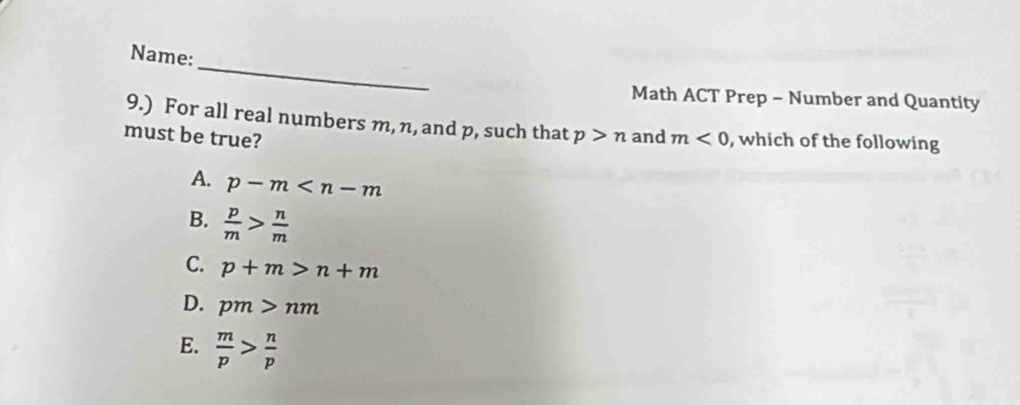 Name:
Math ACT Prep - Number and Quantity
9.) For all real numbers m, n, and p, such that
must be true? p>n and m<0</tex> , which of the following
A. p-m
B.  p/m > n/m 
C. p+m>n+m
D. pm>nm
E.  m/p > n/p 