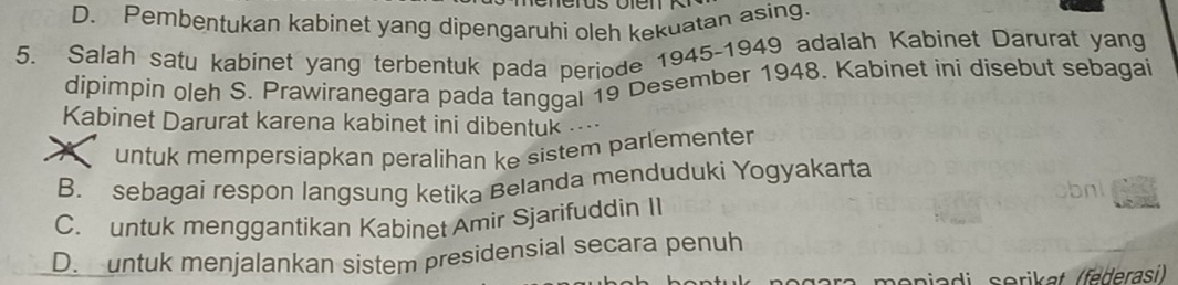 D. Pembentukan kabinet yang dipengaruhi oleh kekuatan asing.
5. Salah satu kabinet yang terbentuk pada periode 1945-1949 adalah Kabinet Darurat yang
dipimpin oleh S. Prawiranegara pada tanggal 19 Desember 1948. Kabinet ini disebut sebagai
Kabinet Darurat karena kabinet ini dibentuk …
X untuk mempersiapkan peralihan ke sistem parlementer
B. sebagai respon langsung ketika Belanda menduduki Yogyakarta
C. untuk menggantikan Kabinet Amir Sjarifuddin I1
D. untuk menjalankan sistem presidensial secara penuh
monia di serikat (federasi)