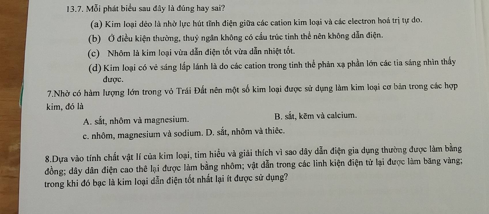 Mỗi phát biểu sau đây là đúng hay sai?
(a) Kim loại dẻo là nhờ lực hút tĩnh điện giữa các cation kim loại và các electron hoá trị tự do.
(b) Ở điều kiện thường, thuỷ ngân không có cấu trúc tinh thể nên không dẫn điện.
(c) Nhôm là kim loại vừa dẫn điện tốt vừa dẫn nhiệt tốt.
(d) Kim loại có vẻ sáng lấp lánh là do các cation trong tinh thể phản xạ phần lớn các tia sáng nhìn thấy
được.
7.Nhờ có hàm lượng lớn trong vỏ Trái Đất nên một số kim loại được sử dụng làm kim loại cơ bản trong các hợp
kim, đó là
A. sắt, nhôm và magnesium.
B. sắt, kẽm và calcium.
c. nhôm, magnesium và sodium. D. sắt, nhôm và thiêc.
8.Dựa vào tính chất vật lí của kim loại, tim hiểu và giải thích vì sao dây dẫn điện gia dụng thường được làm bằng
đồng; dây dân điện cao thê lại được làm bằng nhôm; vật dẫn trong các linh kiện điện tử lại được làm băng vàng;
trong khi đó bạc là kim loại dẫn điện tốt nhất lại ít được sử dụng?