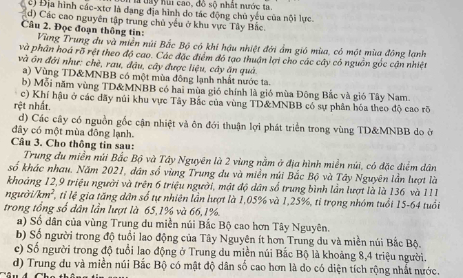 là  đy hui cao, đô sộ nhật nước ta.
c) Địa hình các-xtơ là dạng địa hình do tác động chủ yếu của nội lực.
d) Các cao nguyên tập trung chủ yếu ở khu vực Tây Bắc.
Câu 2. Đọc đoạn thông tin:
Vùng Trung du và miền núi Bắc Bộ có khí hậu nhiệt đới ẩm gió mùa, có một mùa đông lạnh
và phân hoá rõ rệt theo độ cao. Các đặc điểm đó tạo thuận lợi cho các cây có nguồn gốc cận nhiệt
và ôn đới như: chè, rau, đậu, cây được liệu, cây ăn quả.
a) Vùng TD&MNBB có một mùa đông lạnh nhất nước ta.
b) Mỗi năm vùng TD&MNBB có hai mùa gió chính là gió mùa Đông Bắc và gió Tây Nam.
c) Khí hậu ở các dãy núi khu vực Tây Bắc của vùng TD&MNBB có sự phân hóa theo độ cao rõ
rệt nhất.
d) Các cây có nguồn gốc cận nhiệt và ôn đới thuận lợi phát triển trong vùng TD&MNBB do ở
đây có một mùa đông lạnh.
Câu 3. Cho thông tin sau:
Trung du miền núi Bắc Bộ và Tây Nguyên là 2 vùng nằm ở địa hình miền núi, có đặc điểm dân
số khác nhau. Năm 2021, dân số vùng Trung du và miền núi Bắc Bộ và Tây Nguyên lần lượt là
khoảng 12,9 triệu người và trên 6 triệu người, mật độ dân số trung bình lần lượt là là 136 và 111
người// km^2 S , tỉ lệ gia tăng dân số tự nhiên lần lượt là 1,05% và 1,25%, tỉ trọng nhóm tuổi 15-64 tuổi
trong tổng số dân lần lượt là 65,1% và 66,1%.
a) Số dân của vùng Trung du miền núi Bắc Bộ cao hơn Tây Nguyên.
b) Số người trong độ tuổi lao động của Tây Nguyên ít hơn Trung du và miền núi Bắc Bộ.
c) Số người trong độ tuổi lao động ở Trung du miền núi Bắc Bộ là khoảng 8,4 triệu người.
d) Trung du và miền núi Bắc Bộ có mật độ dân số cao hơn là do có diện tích rộng nhất nước.