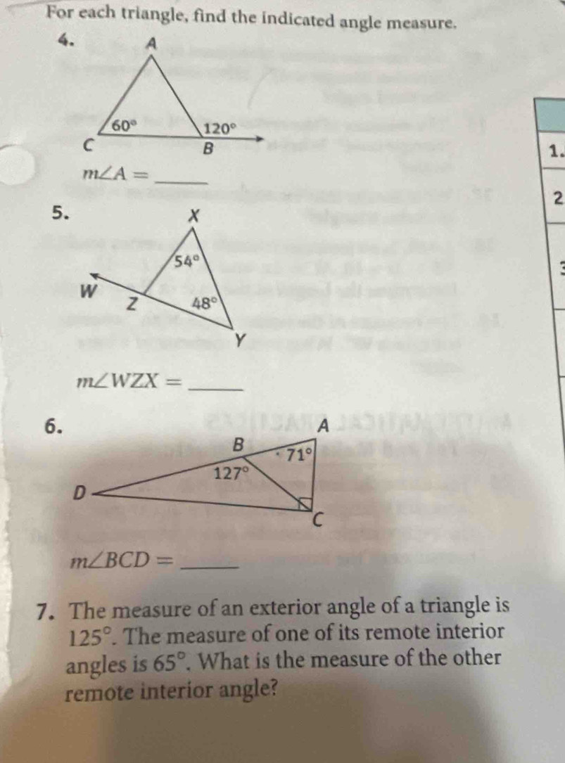 For each triangle, find the indicated angle measure.
4.
1.
m∠ A= _
2
5.
_ m∠ WZX=
_ m∠ BCD=
7. The measure of an exterior angle of a triangle is
125°. The measure of one of its remote interior
angles is 65°. What is the measure of the other
remote interior angle?