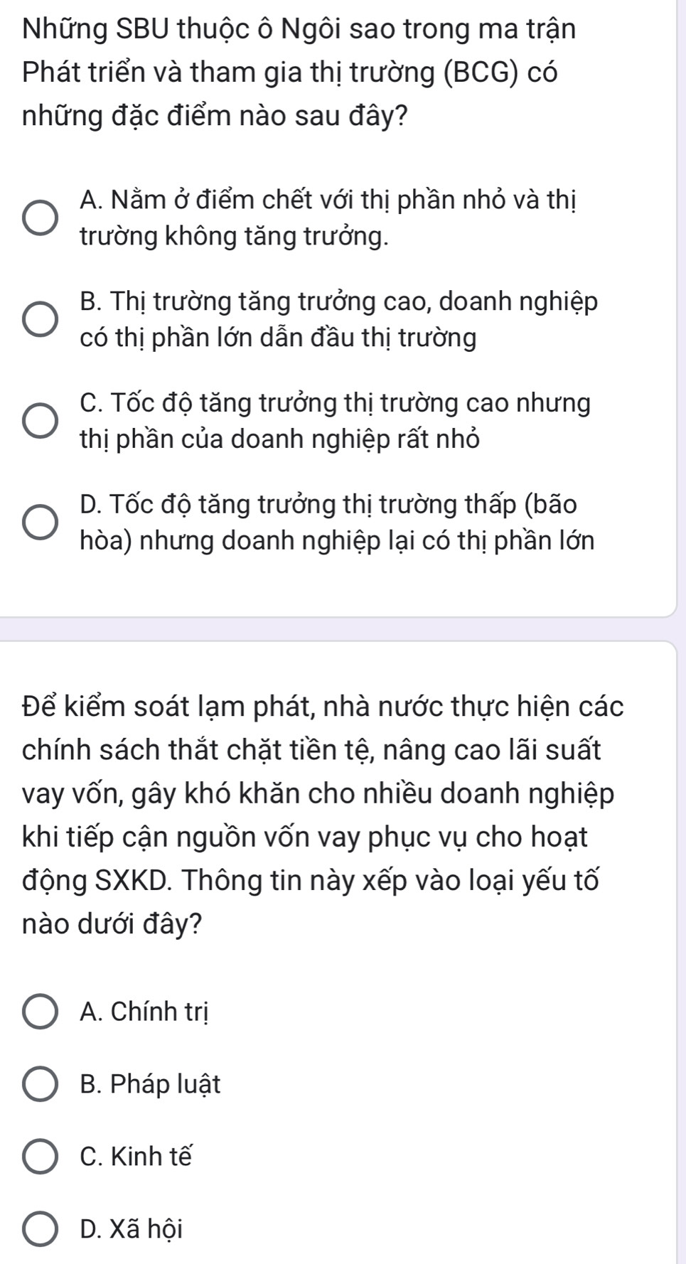 Những SBU thuộc ô Ngôi sao trong ma trận
Phát triển và tham gia thị trường (BCG) có
những đặc điểm nào sau đây?
A. Nằm ở điểm chết với thị phần nhỏ và thị
trường không tăng trưởng.
B. Thị trường tăng trưởng cao, doanh nghiệp
có thị phần lớn dẫn đầu thị trường
C. Tốc độ tăng trưởng thị trường cao nhưng
thị phần của doanh nghiệp rất nhỏ
D. Tốc độ tăng trưởng thị trường thấp (bão
hòa) nhưng doanh nghiệp lại có thị phần lớn
Để kiểm soát lạm phát, nhà nước thực hiện các
chính sách thắt chặt tiền tệ, nâng cao lãi suất
vay vốn, gây khó khăn cho nhiều doanh nghiệp
khi tiếp cận nguồn vốn vay phục vụ cho hoạt
động SXKD. Thông tin này xếp vào loại yếu tố
nào dưới đây?
A. Chính trị
B. Pháp luật
C. Kinh tế
D. Xã hội