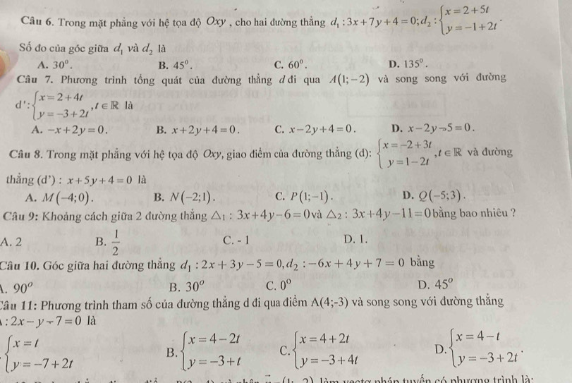 Trong mặt phẳng với hệ tọa độ Oxy , cho hai đường thẳng d_1:3x+7y+4=0;d_2:beginarrayl x=2+5t y=-1+2tendarray. .
Số đo của góc giữa d_1 và d_2 là
A. 30°. B. 45°. C. 60°. D. 135°.
Câu 7. Phương trình tổng quát của đường thẳng ơ đi qua A(1;-2) và song song với đường
d':beginarrayl x=2+4t y=-3+2tendarray. ,t∈ R là
A. -x+2y=0. B. x+2y+4=0. C. x-2y+4=0. D. x-2y-5=0.
Câu 8. Trong mặt phẳng với hệ tọa độ Oxy, giao điểm của đường thẳng (d): beginarrayl x=-2+3t y=1-2tendarray. ,t∈ R và đường
thẳng (d’) : x+5y+4=0 là
A. M(-4;0). B. N(-2;1). C. P(1;-1). D. Q(-5;3).
Câu 9: Khoảng cách giữa 2 đường thắng △ _1:3x+4y-6=0 và △ _2:3x+4y-11=0 bằng bao nhiêu ?
A. 2 B.  1/2  C. - 1 D. 1.
Câu 10. Góc giữa hai đường thắng d_1:2x+3y-5=0,d_2:-6x+4y+7=0 bằng
90^o
B. 30^o C. 0° D. 45^o
Câu 11: Phương trình tham số của đường thẳng d đi qua điểm A(4;-3) và song song với đường thẳng
: 2x-y-7=0 là
beginarrayl x=t y=-7+2tendarray.
B. beginarrayl x=4-2t y=-3+tendarray. C. beginarrayl x=4+2t y=-3+4tendarray. D beginarrayl x=4-t y=-3+2tendarray. .
vestơ phán tuyến có phượng trình là