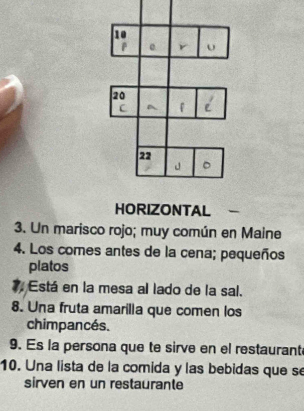 HORIZONTAL 
3. Un marisco rojo; muy común en Maine 
4. Los comes antes de la cena; pequeños 
platos 
7. Está en la mesa al lado de la sal. 
8. Una fruta amarilla que comen los 
chimpancés. 
9. Es la persona que te sirve en el restaurant 
10. Una lista de la comida y las bebidas que se 
sirven en un restaurante