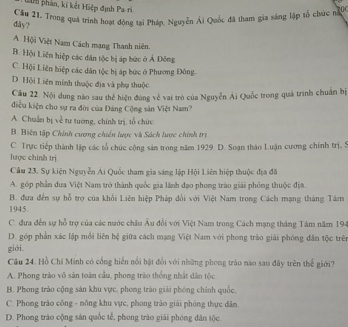 làh phản, kí kết Hiệp định Pa-ri
Câu 21. Trong quả trinh hoạt động tại Pháp, Nguyễn Ái Quốc đã tham gia sáng lập tổ chức ng00
dây?
A Hội Việt Nam Cách mạng Thanh niên.
B. Hội Liên hiệp các dân tộc bị áp bức ở Á Đông
C. Hội Liên hiệp các dân tộc bị áp bức ở Phương Đông.
D Hội Liên minh thuộc địa và phụ thuộc
Câu 22. Nội dung nào sau thể hiện đùng về vai trò của Nguyễn Ái Quốc trong quả trình chuẩn bị
diều kiện cho sự ra đời của Đảng Cộng sản Việt Nam?
A. Chuẩn bị về tư tưởng, chính trị, tổ chức
B. Biên tập Chính cương chiến lược và Sách lược chính trị
C. Trực tiếp thành lập các tổ chức cộng sản trong năm 1929 D. Soạn thảo Luận cương chính trị, S
lược chính trị
Câu 23. Sự kiện Nguyễn Ái Quốc tham gia sáng lập Hội Liên hiệp thuộc địa đã
A. góp phần dưa Việt Nam trở thành quốc gia lãnh đạo phong trào giải phóng thuộc địa.
B. đưa đến sự hỗ trợ của khổi Liên hiệp Pháp đối với Việt Nam trong Cách mạng tháng Tám
1945.
C. dưa đến sự hỗ trợ của các nuớc châu Âu đồi với Việt Nam trong Cách mạng tháng Tám năm 194
D. góp phần xác lập mồi liên hệ giữa cách mạng Việt Nam với phong trào giải phóng dân tộc trên
giới.
Câu 24. Hồ Chí Minh có cổng hiến nổi bật đối với những phong trào nào sau đãy trên thế giới?
A. Phong trào vô sản toàn cầu, phong trào thống nhất dân tộc.
B. Phong trào cộng sản khu vực, phong trào giải phóng chính quốc.
C. Phong trào công - nông khu vực, phong trào giải phóng thực dân.
D. Phong trảo cộng sản quốc tế, phong trào giải phóng dân tộc.