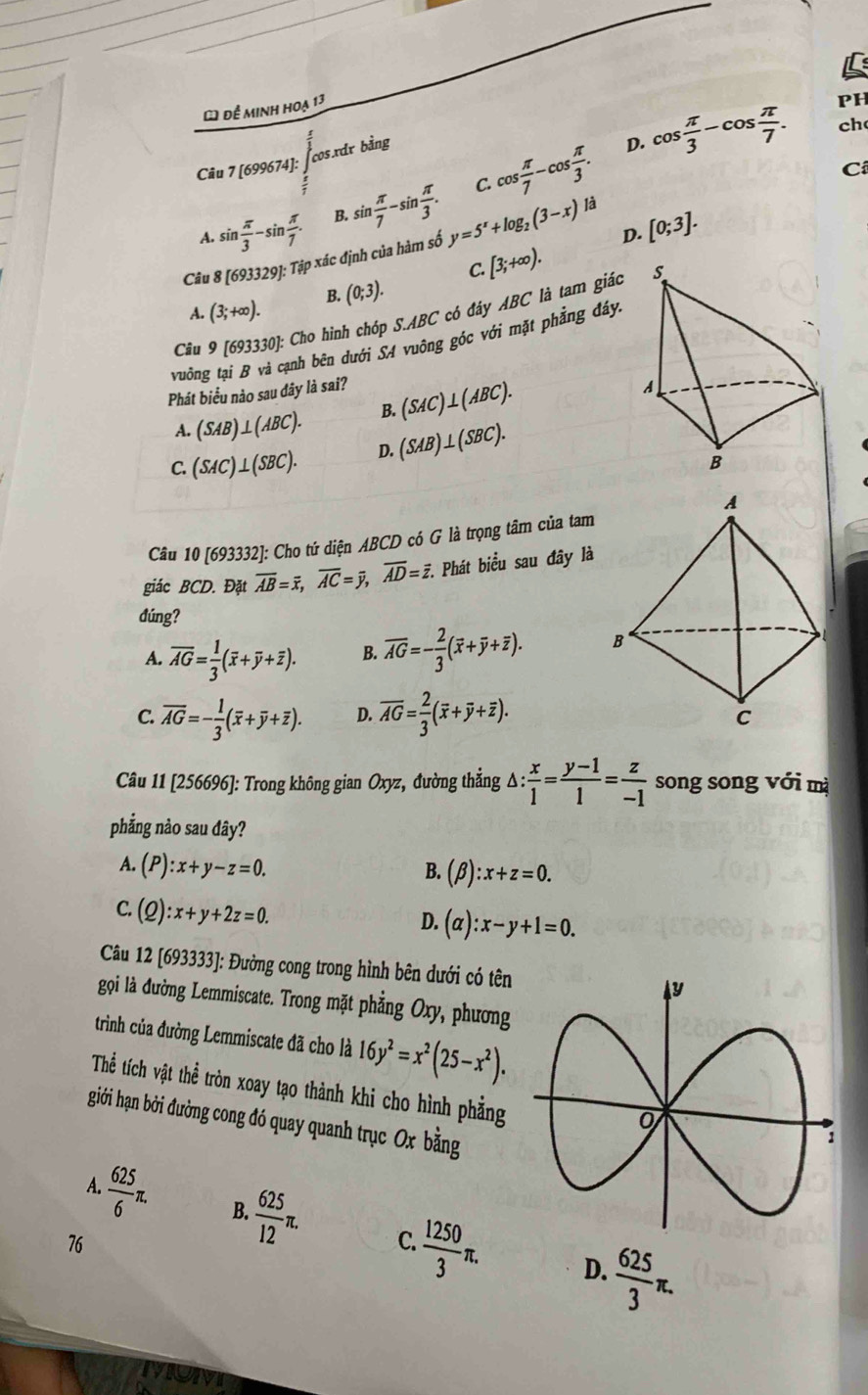 để minh hoạ 13
cos.xdr bằng
D. cos  π /3 -cos  π /7 . PH
ch
Câu 7 [699674]:
Ci
C.
A. sin  π /3 -sin  π /7 . B. sin  π /7 -sin  π /3 . cos  π /7 -cos  π /3 .
Câu 8 [693329]:Tip * xác định của hàm số y=5^x+log _2(3-x)la D. [0;3].
C. [3;+∈fty ).
A. (3;+∈fty ). B. (0;3).
Câu 9[693330]: * Cho hình chóp S.ABC có đáy ABC là tam giác
vuông
anh bên dưới SA vuông góc với mặt phẳng đáy.
Phát biểu nào sau đây là sai?
A. (SAB)⊥ (ABC). B. (SAC)⊥ (ABC).
C. (SAC)⊥ (SBC). D. (SAB)⊥ (SBC).
Câu 10 [693332]: Cho tứ diện ABCD có G là trọng tâm của tam
giác BCD. Đặt overline AB=overline x,overline AC=overline y,overline AD= 7. Phát biểu sau đây là
dúng?
A. overline AG= 1/3 (overline x+overline y+overline z). B. overline AG=- 2/3 (overline x+overline y+overline z).
C. overline AG=- 1/3 (overline overline x+overline y+overline z). D. overline AG= 2/3 (overline x+overline y+overline z).
Câu 11 [256696]: Trong không gian Oxyz, đường thẳng △ : x/1 = (y-1)/1 = z/-1  song song với mà
phẳng nào sau đây?
A. (P):x+y-z=0. B. (beta ):x+z=0.
C. (Q):x+y+2z=0.
D. (alpha ):x-y+1=0.
Câu 12 [693333]: Đường cong trong hình bên dưới có tên
gọi là đường Lemmiscate. Trong mặt phẳng Oxy, phương
trình của đường Lemmiscate đã cho là 16y^2=x^2(25-x^2).
Thể tích vật thể tròn xoay tạo thành khi cho hình phẳng
giới hạn bởi đường cong đó quay quanh trục Ox bằng
A.  625/6 π . B.  625/12 π . C.  1250/3 π . D.  625/3 π .
76