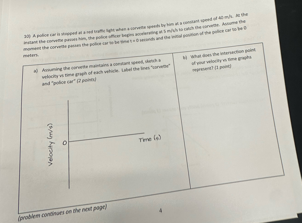 A police car is stopped at a red traffic light when a corvette speeds by him at a constant speed of 40 m/s. At the 
instant the corvette passes him, the police officer begins accelerating at 5 m/s/s to catch the corvette. Assume the 
moment the corvette passes the police car to be time t=0 seconds and the initial position of the police car to be 0
meters. 
a) Assuming the corvette maintains a constant speed, sketch a b) What does the intersection point 
velocity vs time graph of each vehicle. Label the lines “corvette” of your velocity vs time graphs 
represent? (1 point) 
and “police car” (2 points) 
。 
Time (s) 
(problem continues on the next page) 
4