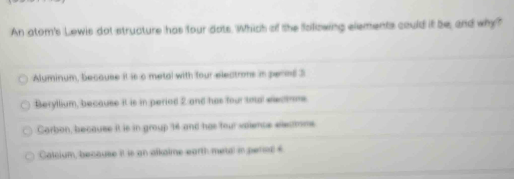 An atom's Lowis dot structure has four dots. Which of the following elements could it be, and why?
Alyminum, because it is c metal with four electrons in pernd 3
Beryllium, because it is in period 2 and has four toal eeatoms.
Corbon, because it is in group 14 and has four vaience eecmme
Calcium, because it is an alkalme earth metal in period £