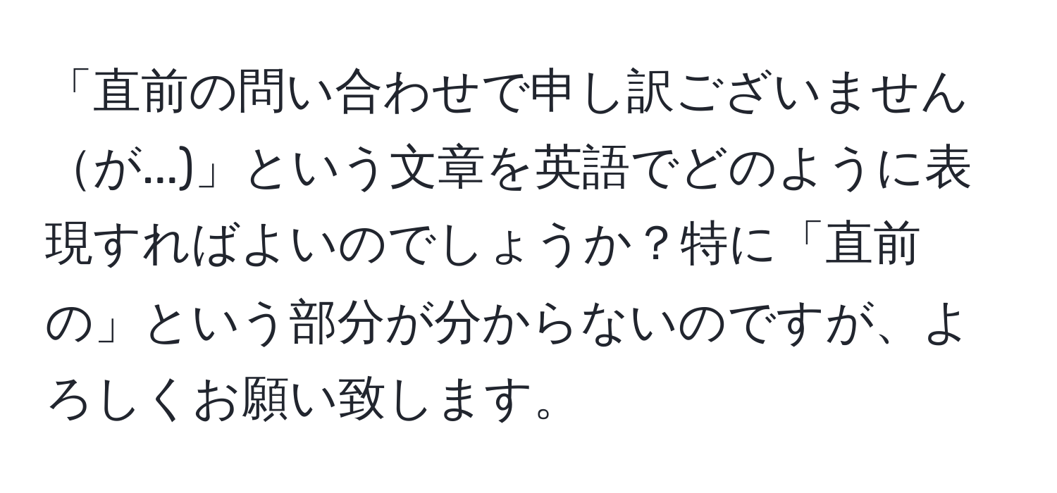 「直前の問い合わせで申し訳ございませんが...)」という文章を英語でどのように表現すればよいのでしょうか？特に「直前の」という部分が分からないのですが、よろしくお願い致します。