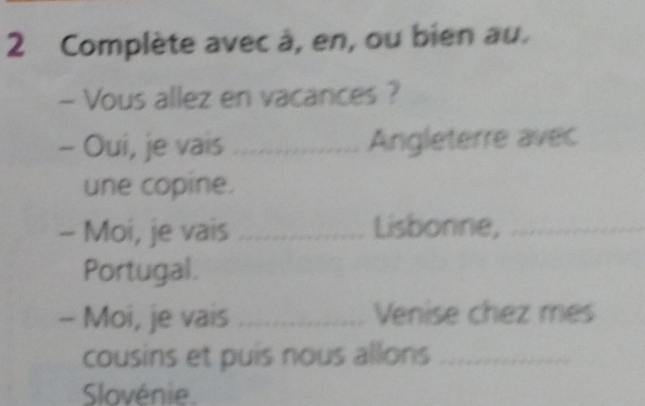 Complète avec à, en, ou bien au. 
- Vous allez en vacances ? 
- Oui, je vais _Angleterre avec 
une copine. 
- Moi, je vais _Lisbonne,_ 
Portugal. 
- Moi, je vais _Venise chez mes 
cousins et puis nous allons ... 
Slovénie.