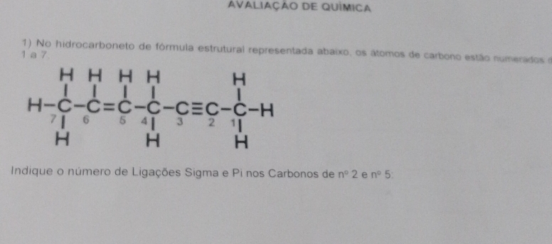 AvaliaÇÃo DE QUÍmica 
1) No hidrocarboneto de fórmula estrutural representada abaixo, os átomos de carbono estão numerados e 
1 a 7
H-beginarrayr HH&H&H C&C H&Hendarray -C-C=C-C-H^H-Cequiv C-C-H 
Indique o número de Ligações Sigma e Pi nos Carbonos de n°2 e n°5