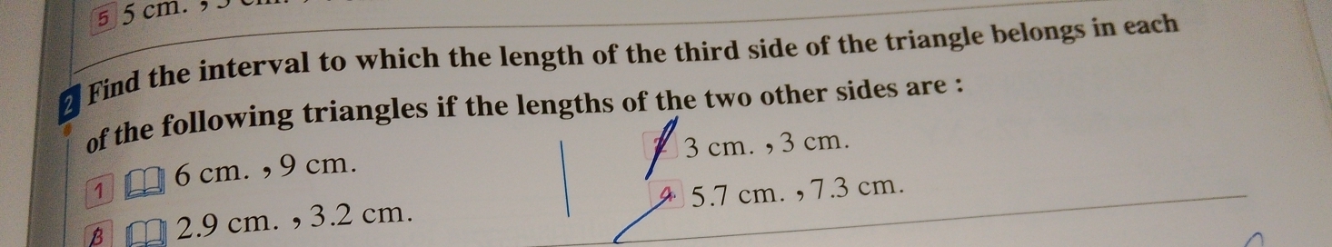 5 5cm. , 5
Find the interval to which the length of the third side of the triangle belongs in each
of the following triangles if the lengths of the two other sides are :
6 cm. , 9 cm. 3 cm. , 3 cm.
B 2.9 cm. , 3.2 cm. 5.7 cm. , 7.3 cm.