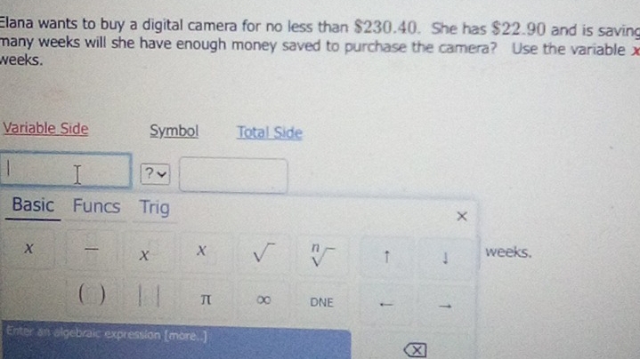 Elana wants to buy a digital camera for no less than $230.40. She has $22.90 and is saving 
many weeks will she have enough money saved to purchase the camera? Use the variable x
weeks. 
Variable Side Symbol Total Side 
? 
Basic Funcs Trig × 
X weeks. 
√ V ↑ 

 ) 1 π ∞ DNE ← 
Enter an algebraic expression [more..]
X