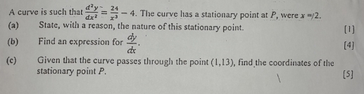 A curve is such that  d^2y/dx^2 = 24/x^3 -4. The curve has a stationary point at P, were x=/2. 
(a) State, with a reason, the nature of this stationary point. [1] 
(b) Find an expression for  dy/dx . [4] 
(c) Given that the curve passes through the point (1,13) , find the coordinates of the 
stationary point P. [5]