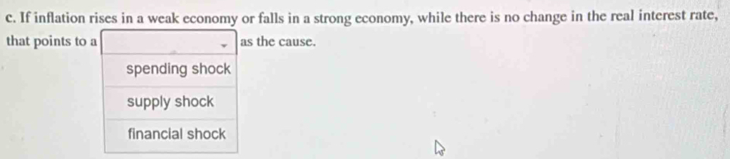 If inflation rises in a weak economy or falls in a strong economy, while there is no change in the real interest rate,
that points to a as the cause.
spending shock
supply shock
financial shock