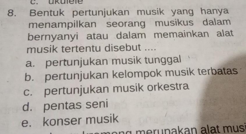 ükulele
8. Bentuk pertunjukan musik yang hanya
menampilkan seorang musikus dalam
bernyanyi atau dalam memainkan alat
musik tertentu disebut ....
a. pertunjukan musik tunggal
b. pertunjukan kelompok musik terbatas
c. pertunjukan musik orkestra
d. pentas seni
e. konser musik
g eru n akan alat m us