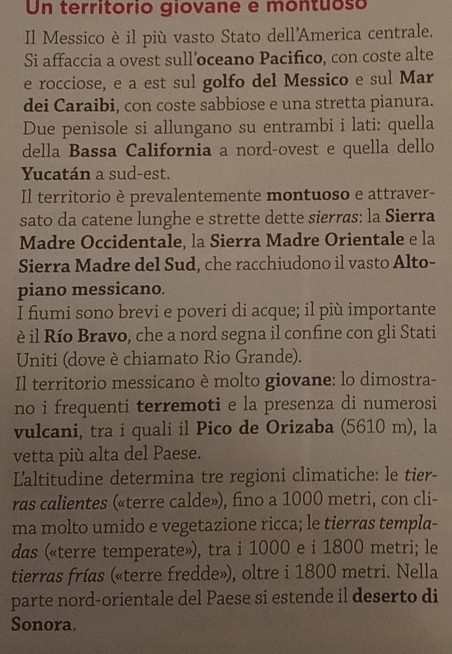 Un territorio giovane e montuoso 
Il Messico è il più vasto Stato dell'America centrale. 
Si affaccia a ovest sull'oceano Pacifico, con coste alte 
e rocciose, e a est sul golfo del Messico e sul Mar 
dei Caraibi, con coste sabbiose e una stretta pianura. 
Due penisole si allungano su entrambi i lati: quella 
della Bassa California a nord-ovest e quella dello 
Yucatán a sud-est. 
Il territorio è prevalentemente montuoso e attraver- 
sato da catene lunghe e strette dette sierras: la Sierra 
Madre Occidentale, la Sierra Madre Orientale e la 
Sierra Madre del Sud, che racchiudono il vasto Alto- 
piano messicano. 
I fiumi sono brevi e poveri di acque; il più importante 
è il Río Bravo, che a nord segna il confine con gli Stati 
Uniti (dove è chiamato Rio Grande). 
Il territorio messicano è molto giovane: lo dimostra- 
no i frequenti terremoti e la presenza di numerosi 
vulcani, tra i quali il Pico de Orizaba (5610 m), la 
vetta più alta del Paese. 
Laltitudine determina tre regioni climatiche: le tier- 
ras calientes («terre calde»), fino a 1000 metri, con cli- 
ma molto umido e vegetazione ricca; le tierras templa- 
das («terre temperate»), tra i 1000 e i 1800 metri; le 
tierras frías («terre fredde»), oltre i 1800 metri. Nella 
parte nord-orientale del Paese si estende il deserto di 
Sonora.