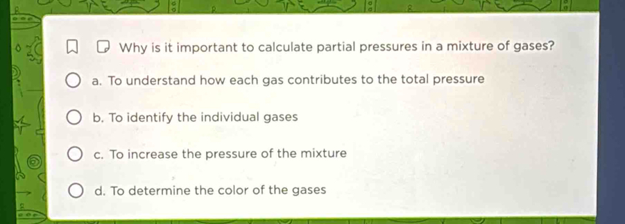 é
Why is it important to calculate partial pressures in a mixture of gases?
a. To understand how each gas contributes to the total pressure
b. To identify the individual gases
c. To increase the pressure of the mixture
d. To determine the color of the gases