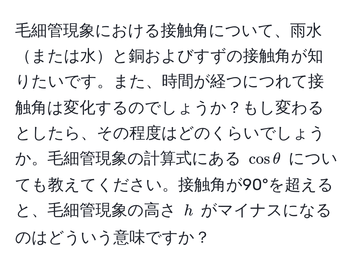 毛細管現象における接触角について、雨水または水と銅およびすずの接触角が知りたいです。また、時間が経つにつれて接触角は変化するのでしょうか？もし変わるとしたら、その程度はどのくらいでしょうか。毛細管現象の計算式にある ( cos θ ) についても教えてください。接触角が90°を超えると、毛細管現象の高さ ( h ) がマイナスになるのはどういう意味ですか？