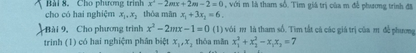 Bài 8, Cho phương trình x^2-2mx+2m-2=0 , với m là tham số. Tìm giá trị của m để phương trình đã 
cho có hai nghiệm x_1, x_2 thỏa mãn x_1+3x_2=6. 
Bài 9, Cho phương trình x^2-2mx-1=0 (1) với m là tham số. Tìm tất cả các giá trị của m để phương 
trình (1) có hai nghiệm phân biệt x_1, x_2 thỏa mãn x_1^(2+x_2^2-x_1)x_2=7