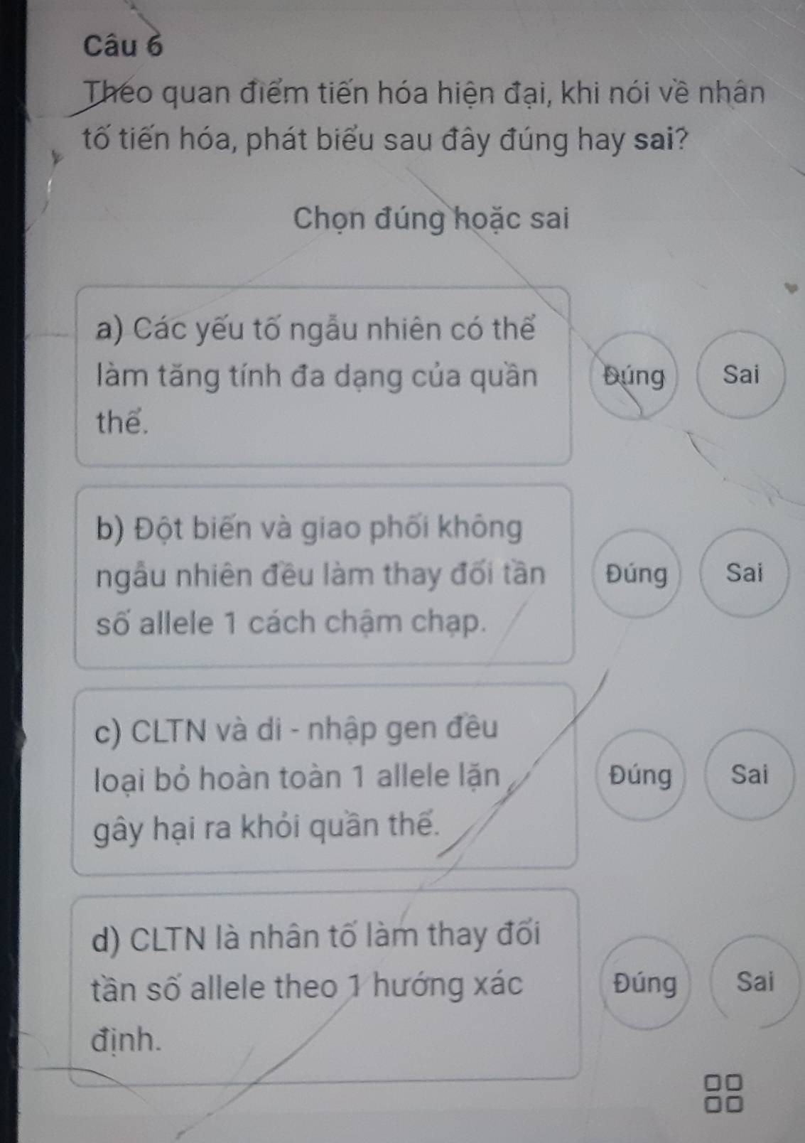 Theo quan điểm tiến hóa hiện đại, khi nói về nhân
tố tiến hóa, phát biểu sau đây đúng hay sai?
Chọn đúng hoặc sai
a) Các yếu tố ngẫu nhiên có thể
làm tăng tính đa dạng của quần Đúng Sai
thể.
b) Đột biến và giao phối không
ngẫu nhiên đều làm thay đối tần Đúng Sai
số allele 1 cách chậm chạp.
c) CLTN và di - nhập gen đều
loại bỏ hoàn toàn 1 allele lặn Đúng Sai
gây hại ra khỏi quần thế.
d) CLTN là nhân tố làm thay đối
tần số allele theo 1 hướng xác Đúng Sai
định.