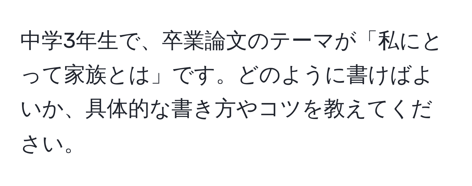 中学3年生で、卒業論文のテーマが「私にとって家族とは」です。どのように書けばよいか、具体的な書き方やコツを教えてください。