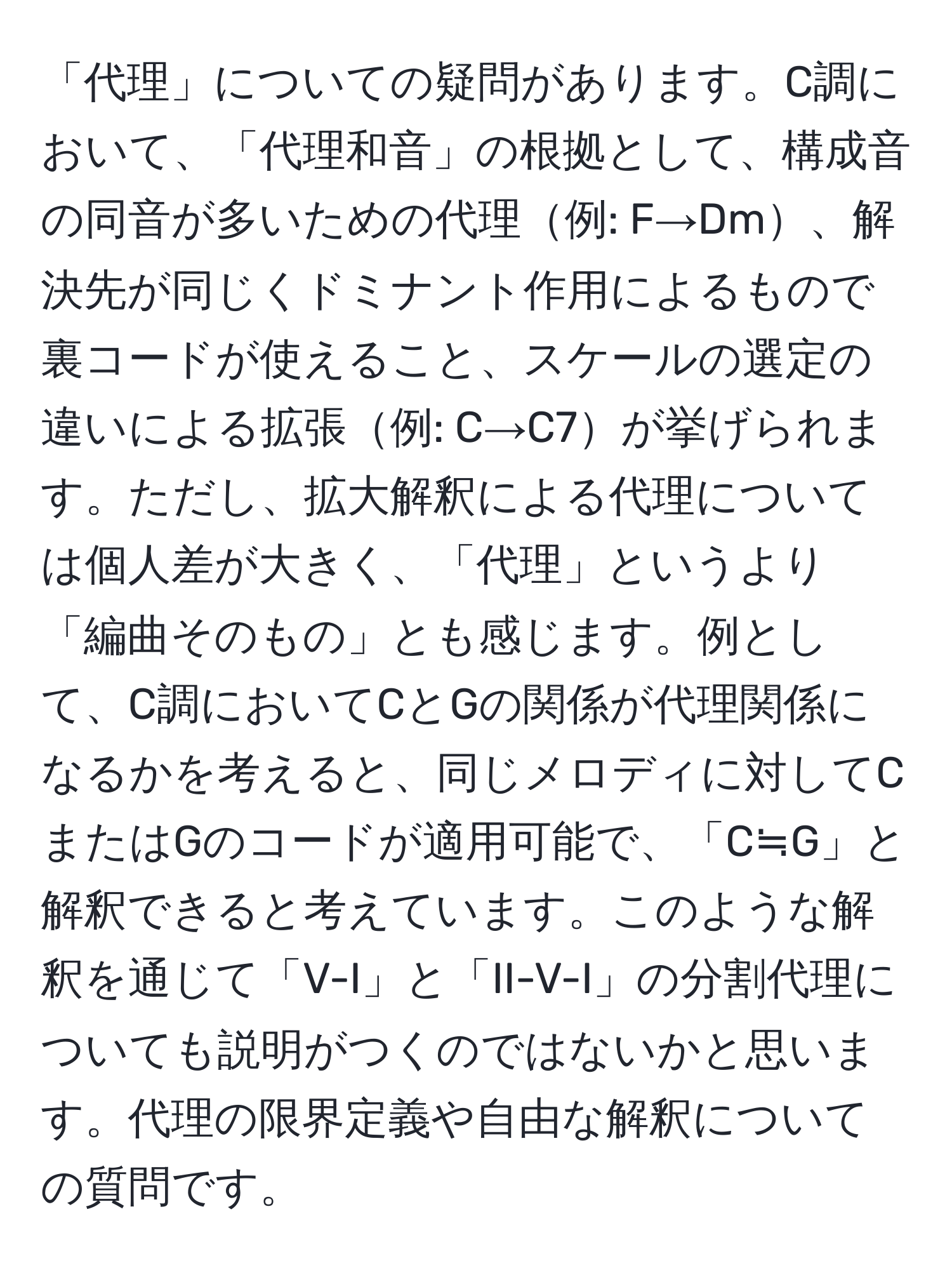 「代理」についての疑問があります。C調において、「代理和音」の根拠として、構成音の同音が多いための代理例: F→Dm、解決先が同じくドミナント作用によるもので裏コードが使えること、スケールの選定の違いによる拡張例: C→C7が挙げられます。ただし、拡大解釈による代理については個人差が大きく、「代理」というより「編曲そのもの」とも感じます。例として、C調においてCとGの関係が代理関係になるかを考えると、同じメロディに対してCまたはGのコードが適用可能で、「C≒G」と解釈できると考えています。このような解釈を通じて「V-I」と「II-V-I」の分割代理についても説明がつくのではないかと思います。代理の限界定義や自由な解釈についての質問です。