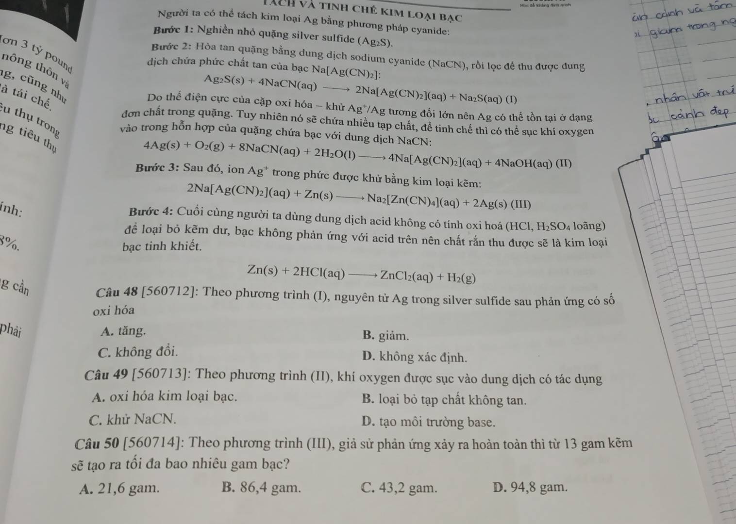 Tàch và tinh chê kim loại bạc
Người ta có thể tách kim loại Ag bằng phương pháp cyanide:
Bước 1: Nghiền nhỏ quặng silver sulfide (Ag_2S).
ơn 3 tỷ poun
Bước 2: Hòa tan quặng bằng dung dịch sodium cyanide (NaCN), rồi lọc để thu được dung
dịch chứa phức chất tan của bạc Na[Ag(CN)_2]:
tông thôn vị
Ag_2S(s)+4NaCN(aq)-
g, cũng như
to 2Na[Ag(CN)_2](aq)+Na_2S(aq)(I)
Do thế điện cực của cặp oxi hóa - khử Ag [/Ag tương đối lớn nên Ag có thể tồn tại ở dạng
à tái chế u thụ trong
đơn chất trong quặng. Tuy nhiên nó sẽ chứa nhiều tạp chất, để tinh chế thì có thể sục khí oxygen
vào trong hỗn hợp của quặng chứa bạc với dung dịch NaCN:
ng tiêu thị
4Ag(s)+O_2(g)+8NaCN(aq)+2H_2O(l)to 4Na[Ag(CN)_2](aq)+4NaOH(aq)(II)
Bước 3: Sau đó, ion Ag^+ trong phức được khử bằng kim loại kẽm:
ính:
2Na[Ag(CN)_2](aq)+Zn(s)to Na_2[Zn(CN)_4](aq)+2Ag(s)(III)
Bước 4: Cuối cùng người ta dùng dung dịch acid không có tính oxi hoá (HCl,H_2SO_4 loãng)
để loại bỏ kẽm dư, bạc không phản ứng với acid trên nên chất rắn thu được sẽ là kim loại
8%.
bạc tinh khiết.
g cần
Zn(s)+2HCl(aq)to ZnCl_2(aq)+H_2(g)
Câu 48 [560712]: Theo phương trình (I), nguyên tử Ag trong silver sulfide sau phản ứng có số
oxi hóa
phải A. tăng. B. giảm.
C. không đổi. D. không xác định.
Câu 49 [560713]: Theo phương trình (II), khí oxygen được sục vào dung dịch có tác dụng
A. oxi hóa kim loại bạc. B. loại bỏ tạp chất không tan.
C. khử NaCN. D. tạo môi trường base.
Câu 50 [560714]: Theo phương trình (III), giả sử phản ứng xảy ra hoàn toàn thì từ 13 gam kẽm
sẽ tạo ra tối đa bao nhiêu gam bạc?
A. 21,6 gam. B. 86,4 gam. C. 43,2 gam. D. 94,8 gam.