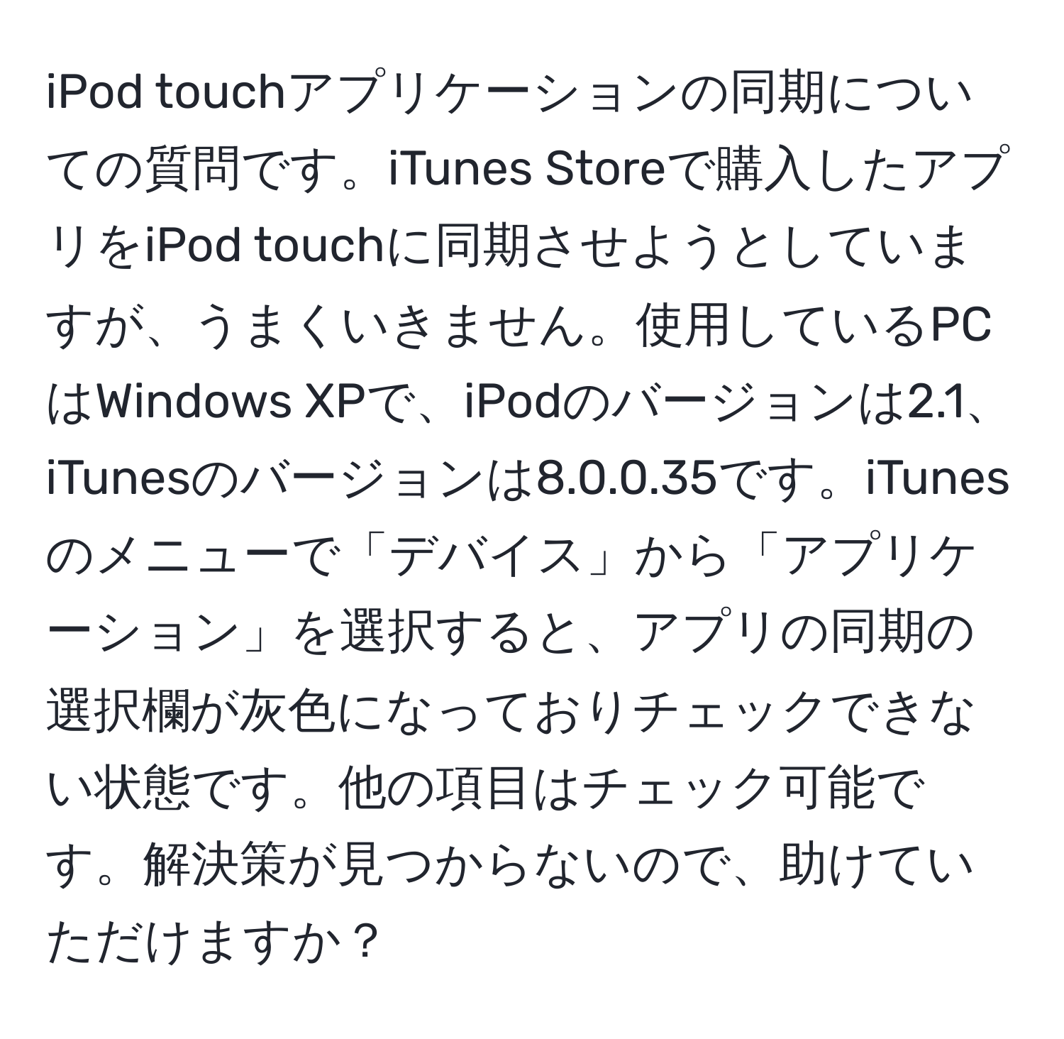 iPod touchアプリケーションの同期についての質問です。iTunes Storeで購入したアプリをiPod touchに同期させようとしていますが、うまくいきません。使用しているPCはWindows XPで、iPodのバージョンは2.1、iTunesのバージョンは8.0.0.35です。iTunesのメニューで「デバイス」から「アプリケーション」を選択すると、アプリの同期の選択欄が灰色になっておりチェックできない状態です。他の項目はチェック可能です。解決策が見つからないので、助けていただけますか？