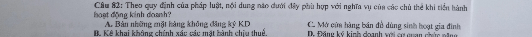 Theo quy định của pháp luật, nội dung nào dưới đây phù hợp với nghĩa vụ của các chủ thể khi tiến hành
hoạt động kinh doanh?
A. Bán những mặt hàng không đăng ký KD C. Mở cửa hàng bán đồ dùng sinh hoạt gia đình
B. Kê khai không chính xác các mặt hành chịu thuế. D. Đăng ký kinh doanh với cơ quan chức năng