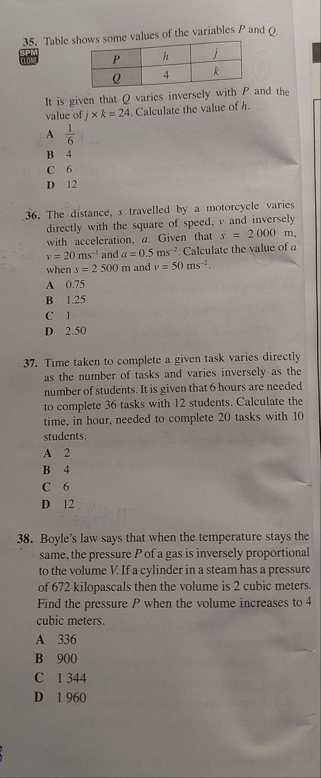 Table se values of the variables P and O.
CLONE
It is given that Q varies inversely with Pand the
value of j* k=24. Calculate the value of h.
A  1/6 
B 4
C 6
D 12
36. The distance, s travelled by a motorcycle varies
directly with the square of speed, v and inversely
with acceleration, a. Given that s=2000 m,
v=20ms^(-1) and a=0.5ms^(-2). Calculate the value of a
when s=2500m and v=50ms^(-2).
A 0.75
B 1.25
C 1
D 2.50
37. Time taken to complete a given task varies directly
as the number of tasks and varies inversely as the
number of students. It is given that 6 hours are needed
to complete 36 tasks with 12 students. Calculate the
time, in hour, needed to complete 20 tasks with 10
students.
A 2
B 4
C 6
D 12
38. Boyle’s law says that when the temperature stays the
same, the pressure P of a gas is inversely proportional
to the volume V. If a cylinder in a steam has a pressure
of 672 kilopascals then the volume is 2 cubic meters.
Find the pressure P when the volume increases to 4
cubic meters.
A 336
B 900
C 1 344
D 1 960