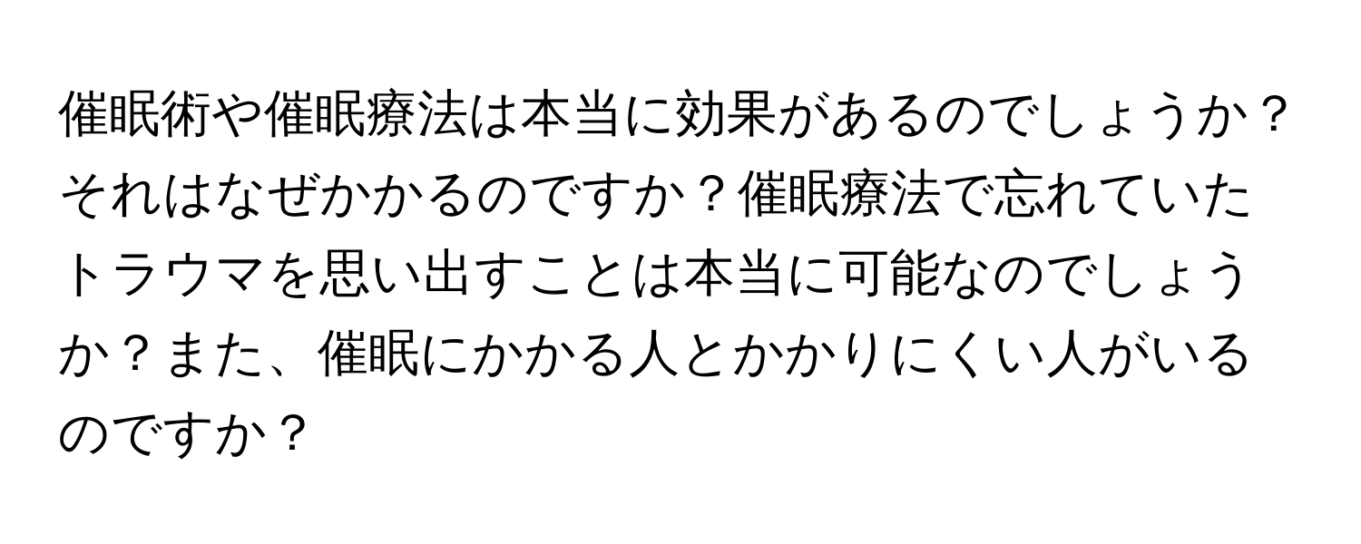 催眠術や催眠療法は本当に効果があるのでしょうか？それはなぜかかるのですか？催眠療法で忘れていたトラウマを思い出すことは本当に可能なのでしょうか？また、催眠にかかる人とかかりにくい人がいるのですか？