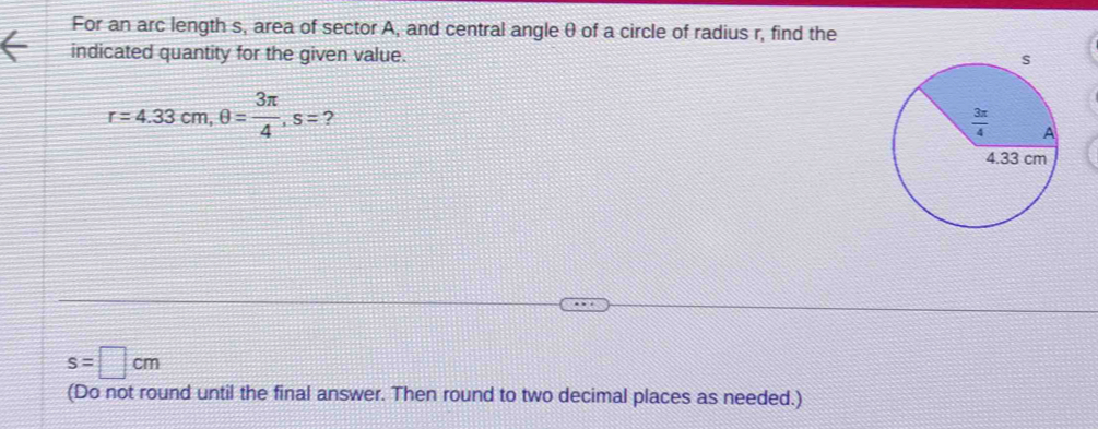 For an arc length s, area of sector A, and central angle θ of a circle of radius r, find the
indicated quantity for the given value.
r=4.33cm,θ = 3π /4 ,s= ?
s=□ cm
(Do not round until the final answer. Then round to two decimal places as needed.)